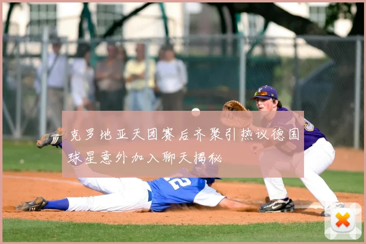 克罗地亚天团赛后齐聚引热议德国球星意外加入聊天揭秘