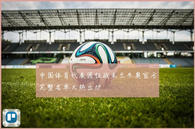 中国体育代表团征战米兰冬奥官方完整名单火热出炉