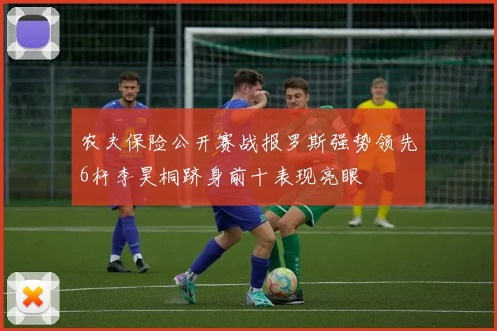 农夫保险公开赛战报罗斯强势领先6杆李昊桐跻身前十表现亮眼