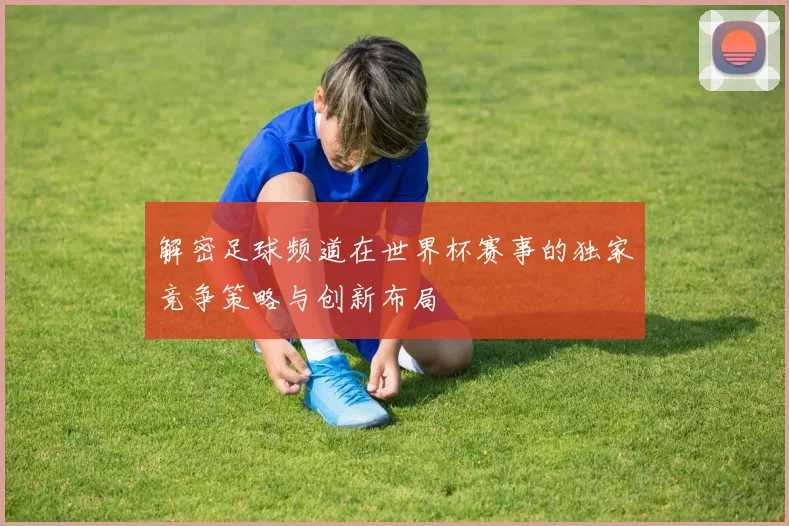 解密足球频道在世界杯赛事的独家竞争策略与创新布局