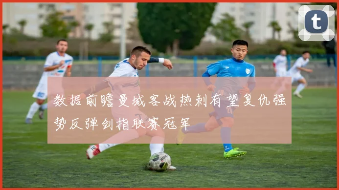 数据前瞻曼城客战热刺有望复仇强势反弹剑指联赛冠军