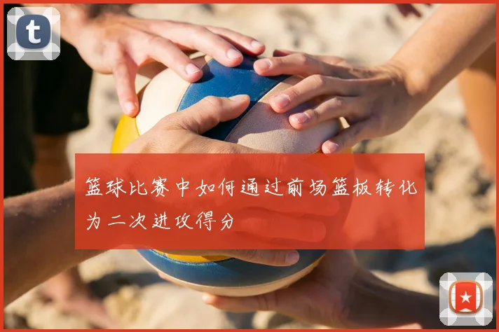 篮球比赛中如何通过前场篮板转化为二次进攻得分
