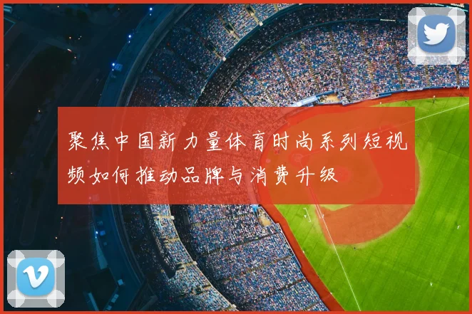 聚焦中国新力量体育时尚系列短视频如何推动品牌与消费升级