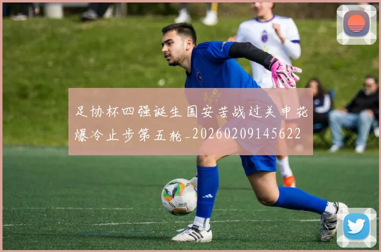 足协杯四强诞生国安苦战过关申花爆冷止步第五轮_20260209145622