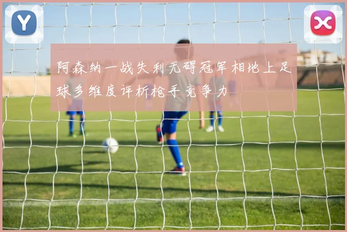 阿森纳一战失利无碍冠军相地上足球多维度评析枪手竞争力