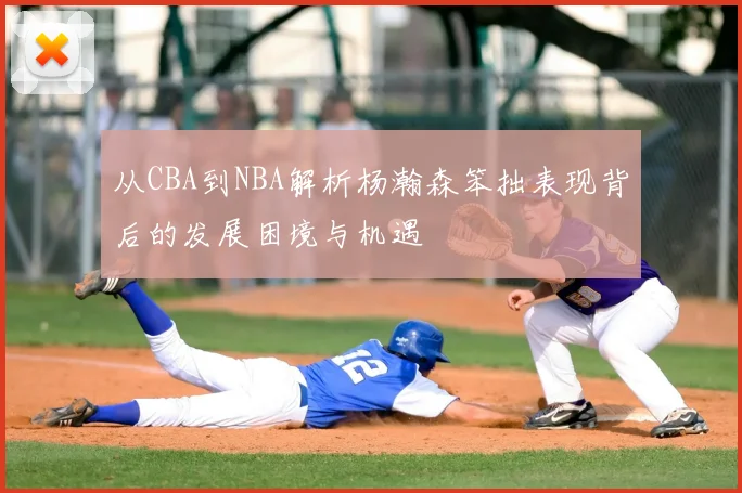 从CBA到NBA解析杨瀚森笨拙表现背后的发展困境与机遇