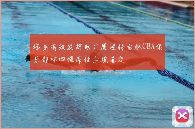 塔克高效发挥助广厦逆转吉林CBA俱乐部杯四强席位尘埃落定