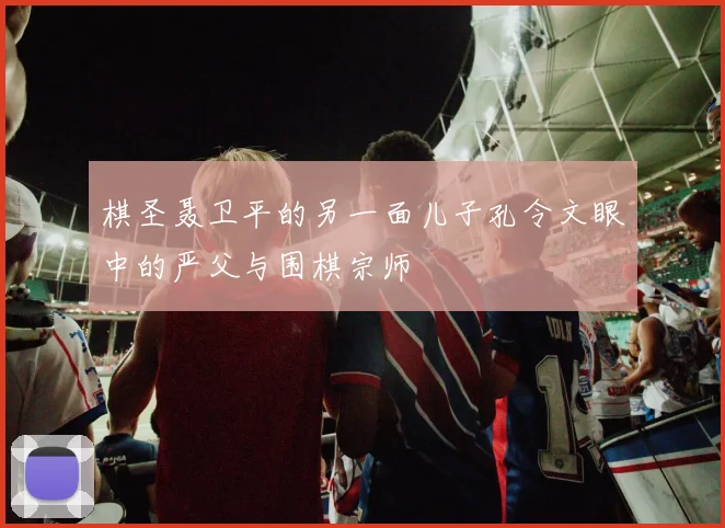 棋圣聂卫平的另一面儿子孔令文眼中的严父与围棋宗师