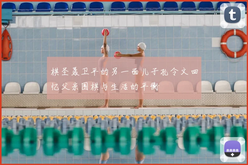 棋圣聂卫平的另一面儿子孔令文回忆父亲围棋与生活的平衡