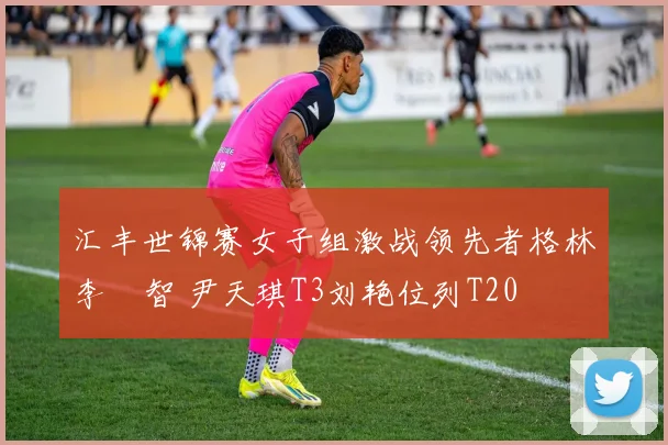 汇丰世锦赛女子组激战领先者格林李旻智 尹天琪T3刘艳位列T20