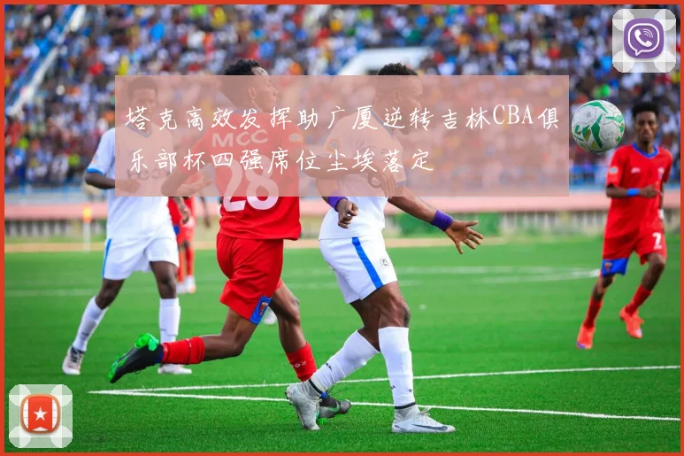 塔克高效发挥助广厦逆转吉林CBA俱乐部杯四强席位尘埃落定