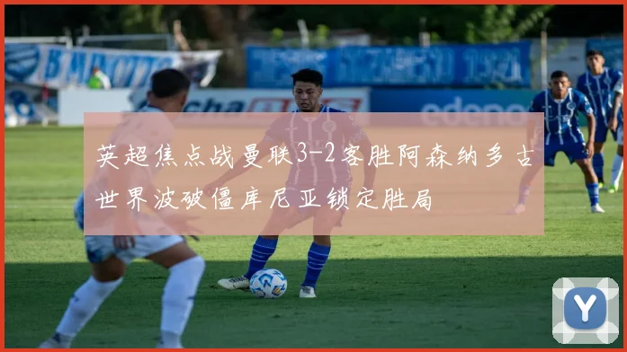 英超焦点战曼联3-2客胜阿森纳多古世界波破僵库尼亚锁定胜局