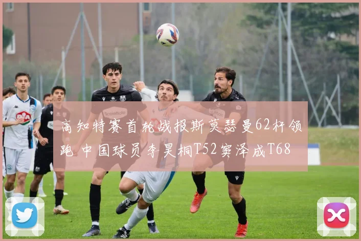 高知特赛首轮战报斯莫瑟曼62杆领跑 中国球员李昊桐T52窦泽成T68