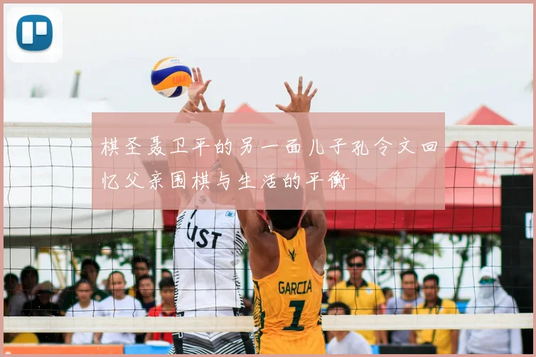 棋圣聂卫平的另一面儿子孔令文回忆父亲围棋与生活的平衡